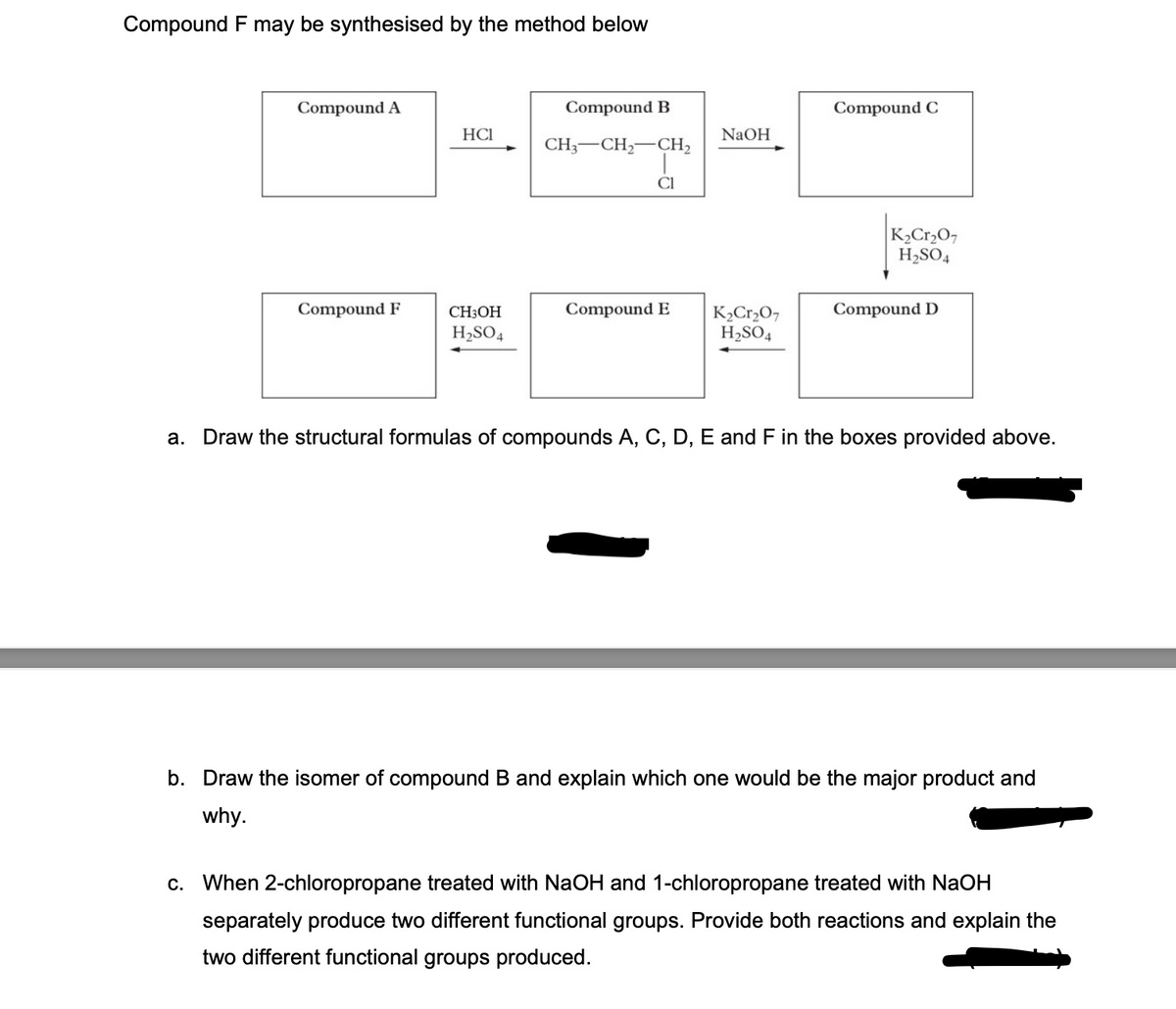 Compound F may be synthesised by the method below
Compound A
Compound F
HCI
CH3OH
H₂SO4
Compound B
CH3 CH₂ CH₂
CI
NaOH
Compound E K₂Cr₂O7
H₂SO4
Compound C
K₂Cr₂O7
H₂SO4
Compound D
a. Draw the structural formulas of compounds A, C, D, E and F in the boxes provided above.
b. Draw the isomer of compound B and explain which one would be the major product and
why.
c. When 2-chloropropane treated with NaOH and 1-chloropropane treated with NaOH
separately produce two different functional groups. Provide both reactions and explain the
two different functional groups produced.