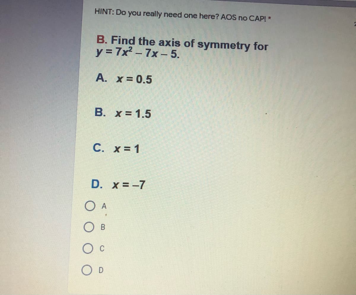 HINT: Do you really need one here? AOS no CAP! *
B. Find the axis of symmetry for
y = 7x2 – 7x-– 5.
A. x= 0.5
В. х%3D1.5
С.
x = 1
D. x = -7
O A
O D
