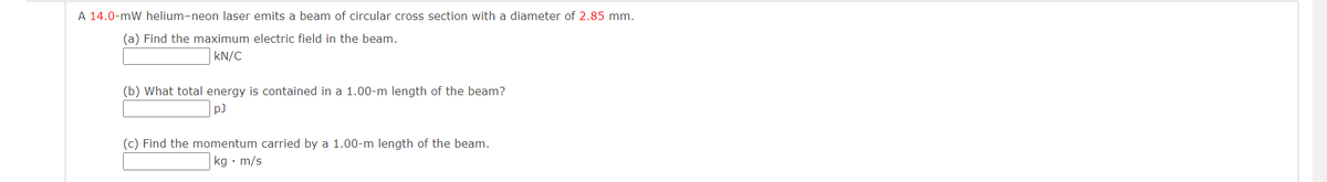 A 14.0-mW helium-neon laser emits a beam of circular cross section with a diameter of 2.85 mm.
(a) Find the maximum electric field in the beam.
kN/C
(b) What total energy is contained in a 1.00-m length of the beam?
pJ
(c) Find the momentum carried by a 1.00-m length of the beam.
kg. m/s