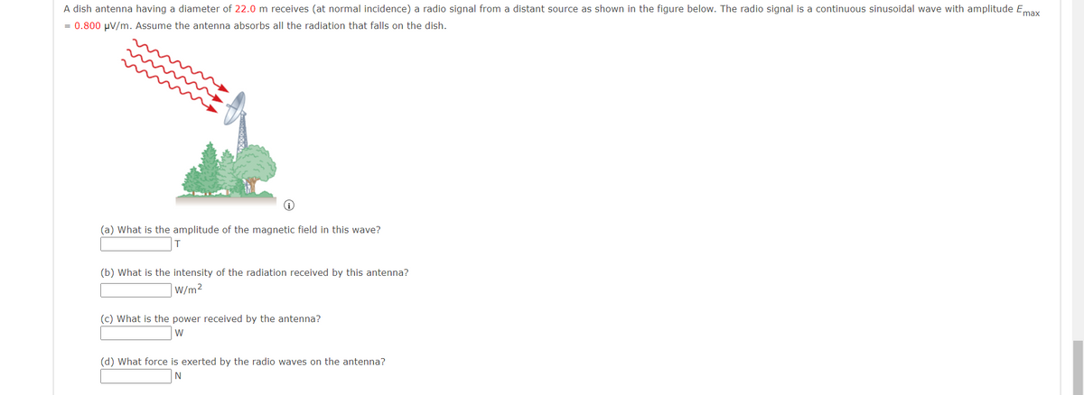 A dish antenna having a diameter of 22.0 m receives (at normal incidence) a radio signal from a distant source as shown in the figure below. The radio signal is a continuous sinusoidal wave with amplitude Emax
= 0.800 μV/m. Assume the antenna absorbs all the radiation that falls on the dish.
(a) What is the amplitude of the magnetic field in this wave?
(b) What is the intensity of the radiation received by this antenna?
W/m²
(c) What is the power received by the antenna?
W
(d) What force is exerted by the radio waves on the antenna?
N