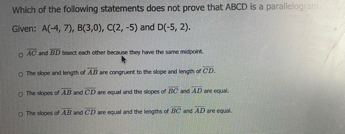 Which of the following statements does not prove that ABCD is a parallelogram.
Given: A(-4, 7), B(3,0), C(2, -5) and D(-5, 2).
AC and BD bisect each other because they have the same midpoint.
O The slope and length of AB are congruent to the slope and length of CD.
O The slopes of AB and CD are equal and the slopes of BC and AD are equal.
O The slopes of AB and CD are equal and the lengths of BC and AD are equal.
