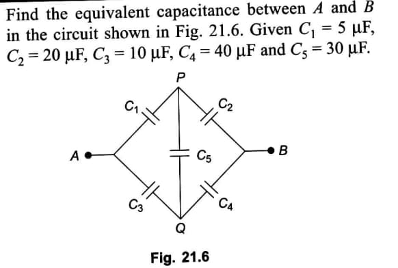 Find the equivalent capacitance between A and B
in the circuit shown in Fig. 21.6. Given C, = 5 µF,
C2 = 20 µF, Cz = 10 µF, C4 = 40 µF and C3 = 30 µF.
P
C1
в
C5
A
C3
C4
Fig. 21.6
