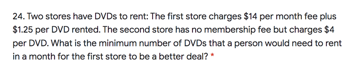 24. Two stores have DVDS to rent: The first store charges $14 per month fee plus
$1.25 per DVD rented. The second store has no membership fee but charges $4
per DVD. What is the minimum number of DVDS that a person would need to rent
in a month for the first store to be a better deal? *
