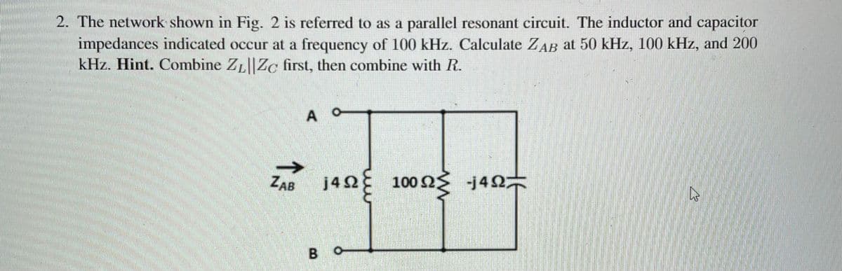 2. The network shown in Fig. 2 is referred to as a parallel resonant circuit. The inductor and capacitor
impedances indicated occur at a frequency of 100 kHz. Calculate ZAB at 50 kHz, 100 kHz, and 200
kHz. Hint. Combine ZL||Zc first, then combine with R.
A
ZAB
j40 100 2 j40
