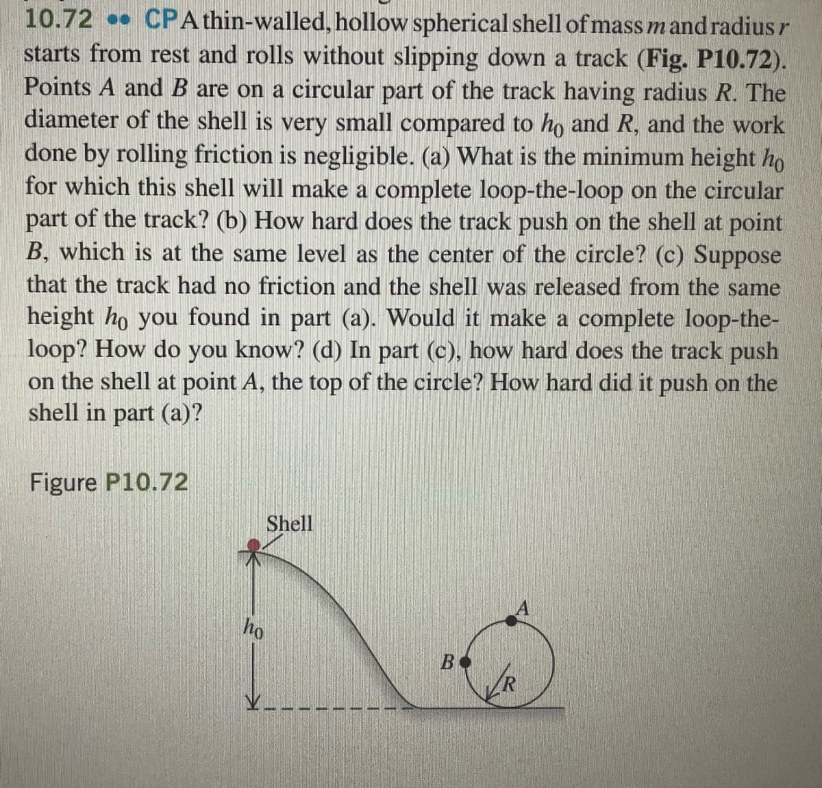 10.72 CPA thin-walled, hollow spherical shell of mass m and radius r
starts from rest and rolls without slipping down a track (Fig. P10.72).
Points A and B are on a circular part of the track having radius R. The
diameter of the shell is very small compared to ho and R, and the work
done by rolling friction is negligible. (a) What is the minimum height ho
for which this shell will make a complete loop-the-loop on the circular
part of the track? (b) How hard does the track push on the shell at point
B, which is at the same level as the center of the circle? (c) Suppose
that the track had no friction and the shell was released from the same
height ho you found in part (a). Would it make a complete loop-the-
loop? How do you know? (d) In part (c), how hard does the track push
on the shell at point A, the top of the circle? How hard did it push on the
shell in part (a)?
Figure P10.72
Shell
ho
