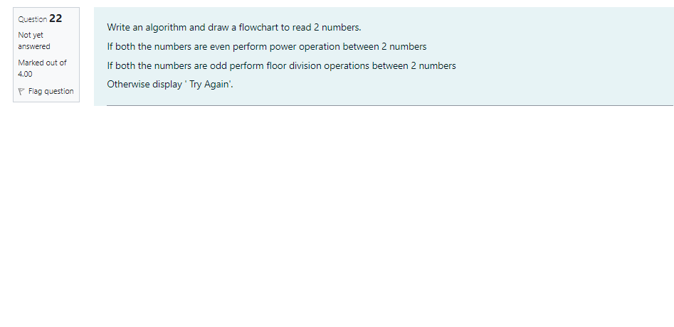 Question 22
Write an algorithm and draw a flowchart to read 2 numbers.
Not yet
answered
If both the numbers are even perform power operation between 2 numbers
Marked out of
If both the numbers are odd perform floor division operations between 2 numbers
4.00
Otherwise display ' Try Again'.
P Flag question
