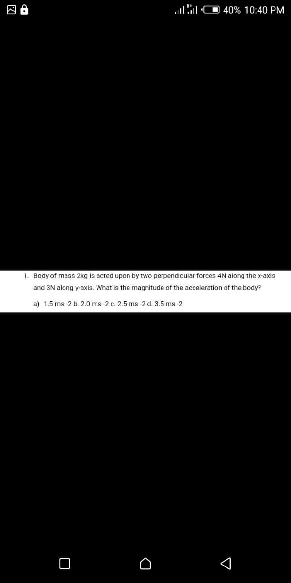 囚。
40% 10:40 PM
1. Body of mass 2kg is acted upon by two perpendicular forces 4N along the x-axis
and 3N along y-axis. What is the magnitude of the acceleration of the body?
a) 1.5 ms -2 b. 2.0 ms -2 c. 2.5 ms -2 d. 3.5 ms -2
