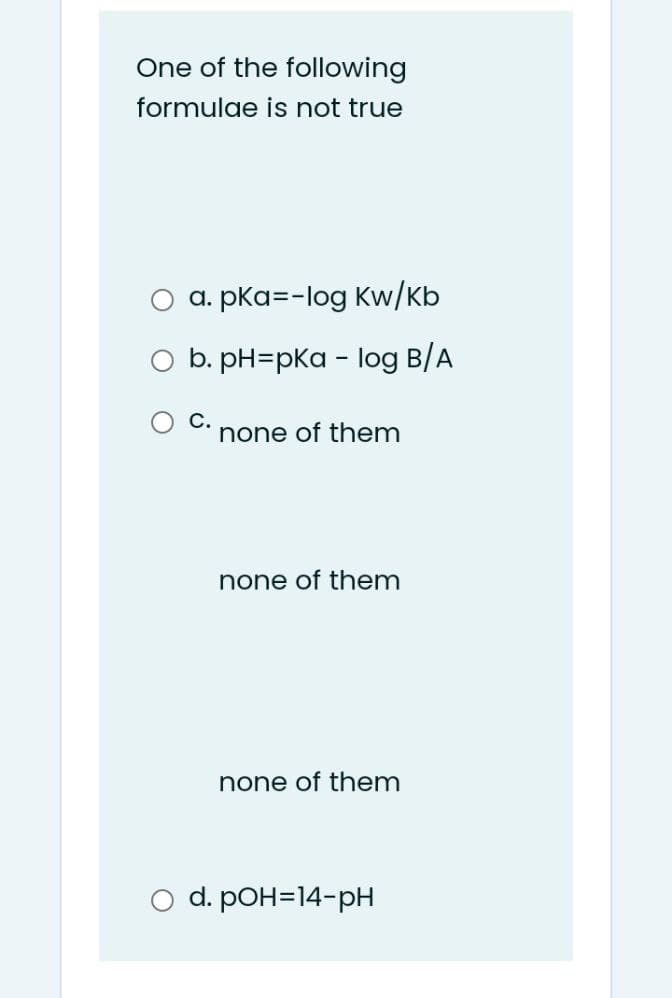 One of the following
formulae is not true
a. pka=-log Kw/Kb
b. pH=pKa - log B/A
С.
none of them
none of them
none of them
d. pOH=14-pH
