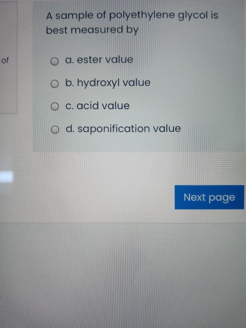 A sample of polyethylene glycol is
best measured by
of
O a. ester value
O b. hydroxyl value
O c. acid value
O d. saponification value
Next page
