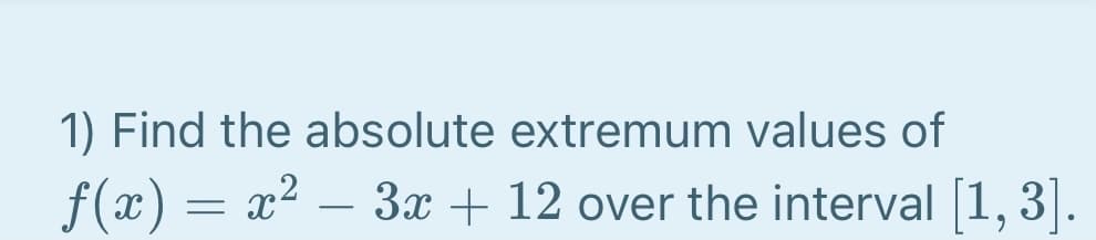 1) Find the absolute extremum values of
f(x) = x2 – 3x + 12 over the interval [1, 3]
