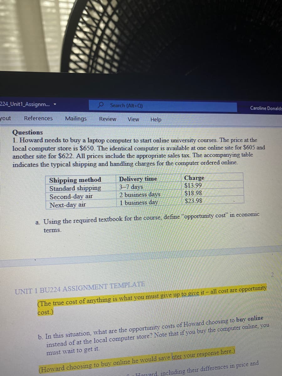 224 Unit1_Assignm...
O Search (Alt+Q)
Caroline Donald=
yout
References
Mailings
Review
View
Help
Questions
1. Howard needs to buy a laptop computer to start online university courses. The price at the
local computer store is $650. The identical computer is available at one online site for $605 and
another site for $622. All prices include the appropriate sales tax. The accompanying table
indicates the typical shipping and handling charges for the computer ordered online.
Shipping method
Standard shipping
Second-day air
Next-day air
Delivery time
3-7 days
2 business days
1 business day
Charge
$13.99
$18.98
$23.98
a. Using the required textbook for the course, define "opportunity cost" in economic
terms.
UNIT 1 BU224 ASSIGNMENT TEMPLATE
(The true cost of anything is what you must give up to give it- all cost are opportunity
cost.)
b. In this situation, what are the opportunity costs of Howard choosing to buy online
instead of at the local computer store? Note that if you buy the computer online, you
must wait to get it.
(Howard choosing to buy online he would save hter your response here.)
Howard, including their differences in price and
