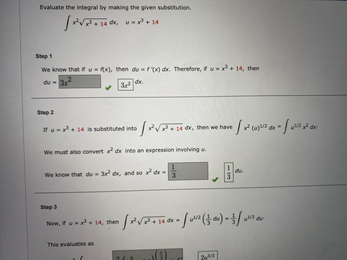 Evaluate the integral by making the given substitution.
dx, u = x3 + 14
Step 1
We know that if u = f(x), then du = f '(x) dx. Therefore, if u = x + 14, then
3x
du =
dx.
3r2
Step 2
If u = x + 14 is substituted into
x²V x3 + 14 dx, then we have
x² (u)!/2 dx =
u/2 x2 dx-
We must also convert x² dx into an expression involving u.
We know that du = 3x² dx, and so x² dx =
du.
Step 3
Now, if u = x + 14, then
u!/2
u/2 du-
%3D
This evaluates as
2( 3
2u3/2
1/3
