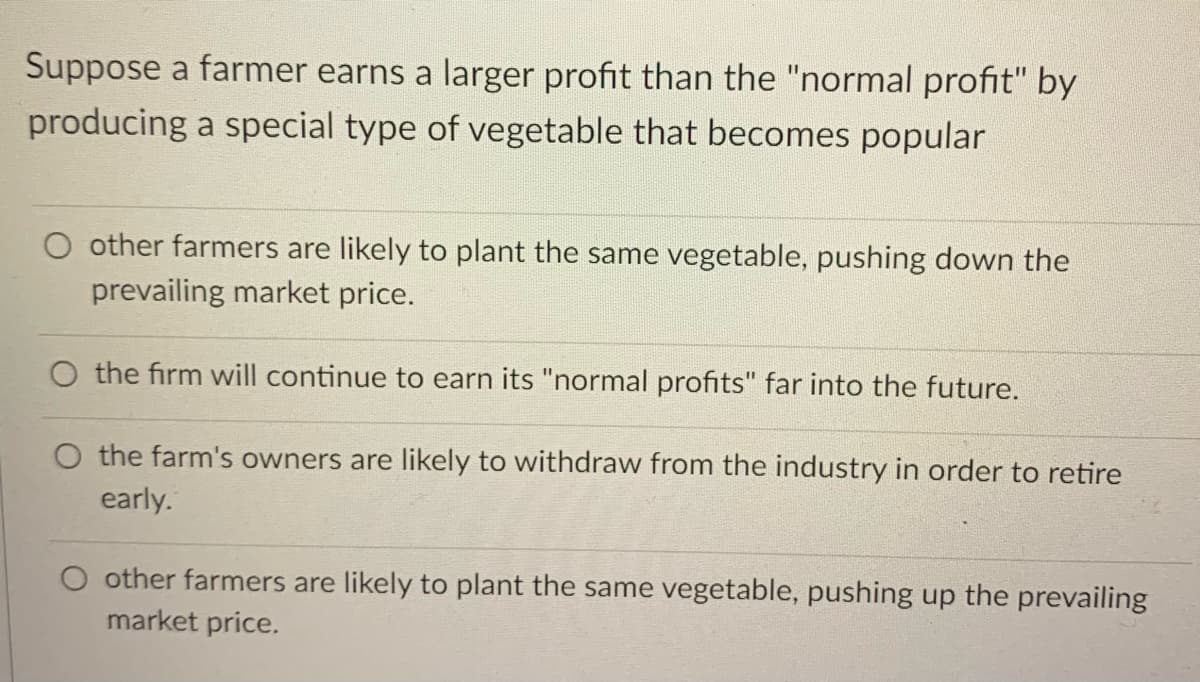 Suppose a farmer earns a larger profit than the "normal profit" by
producing a special type of vegetable that becomes popular
O other farmers are likely to plant the same vegetable, pushing down the
prevailing market price.
O the firm will continue to earn its "normal profits" far into the future.
O the farm's owners are likely to withdraw from the industry in order to retire
early.
O other farmers are likely to plant the same vegetable, pushing up the prevailing
market price.
