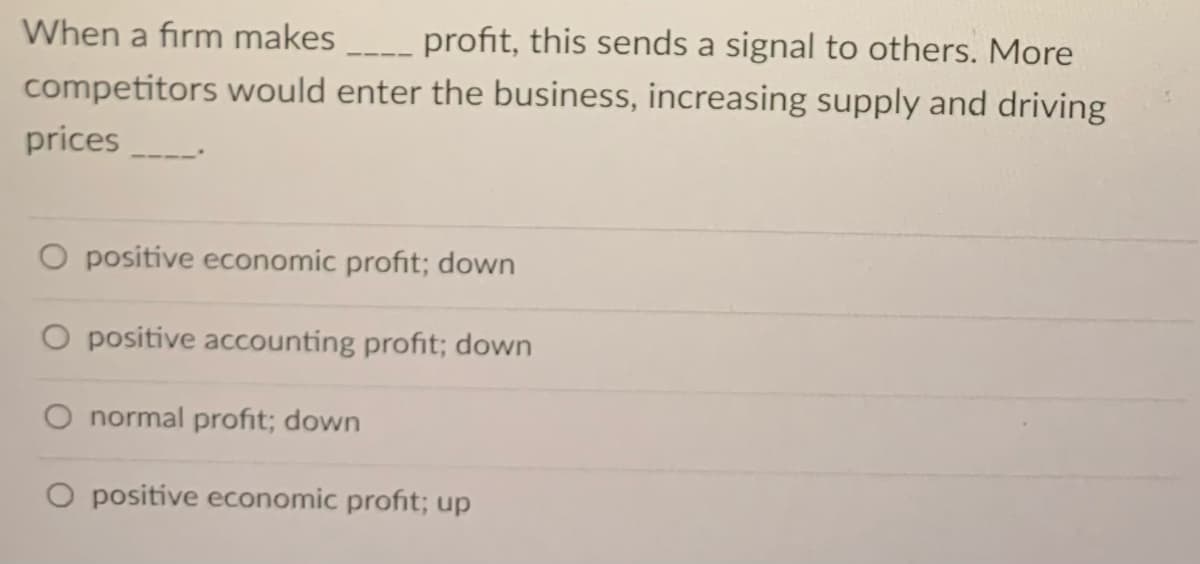 When a firm makes
profit, this sends a signal to others. More
competitors would enter the business, increasing supply and driving
prices
O positive economic profit; down
positive accounting profit; down
normal profit; down
O positíve economic profit; up
