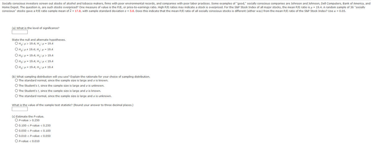 Socially conscious investors screen out stocks of alcohol and tobacco makers, firms with poor environmental records, and companies with poor labor practices. Some examples of "good," socially conscious companies are Johnson and Johnson, Dell Computers, Bank of America, and
Home Depot. The question is, are such stocks overpriced? One measure of value is the P/E, or price-to-earnings ratio. High P/E ratios may indicate a stock is overpriced. For the S&P Stock Index of all major stocks, the mean P/E ratio is u = 19.4. A random sample of 36 "socially
conscious" stocks gave a P/E ratio sample mean of x = 17.8, with sample standard deviation s = 5.8. Does this indicate that the mean P/E ratio of all socially conscious stocks is different (either way) from the mean P/E ratio of the S&P Stock Index? Use a = 0.05.
(a) What is the level of significance?
State the null and alternate hypotheses.
Ο Η, μ> 19.4; H : μ = 19.4
О на: и 19.4; н,: и - 19.4
Ο Hg: μ= 19.4; H: μ > 19.4
Ο Hg μ- 19.4; Hj' μ < 19.4
O H.: H = 19.4; H,: µ # 19.4
(b) What sampling distribution will you use? Explain the rationale for your choice of sampling distribution.
O The standard normal, since the sample size is large and o is known.
O The Student's t, since the sample size is large and o is unknown.
O The Student's t, since the sample size is large and o is known.
O The standard normal, since the sample size is large and o is unknown.
What is the value of the sample test statistic? (Round your answer to three decimal places.)
(c) Estimate the P-value.
O P-value > 0.250
O 0.100 < P-value < 0.250
O 0.050 < P-value < 0.100
O 0.010 < P-value < 0.050
O P-value < 0.010
