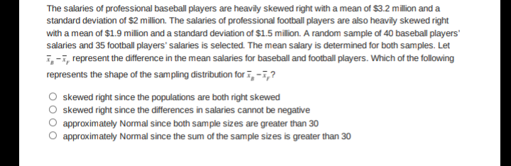 The salaries of professional baseball players are heavily skewed right with a mean of $3.2 million and a
standard deviation of $2 million. The salaries of professional football players are also heavily skewed right
with a mean of $1.9 million and a standard deviation of $1.5 million. A random sample of 40 baseball players'
salaries and 35 football players' salaries is selected. The mean salary is determined for both samples. Let
i,-i, represent the difference in the mean salaries for baseball and football players. Which of the following
represents the shape of the sampling distribution for ī, -i,?
skewed right since the populations are both right skewed
skewed right since the differences in salaries cannot be negative
approximately Normal since both sample sizes are greater than 30
approximately Normal since the sum of the sample sizes is greater than 30
