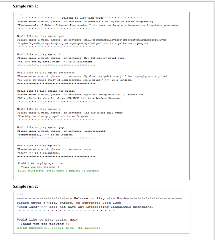 Sample run 1:
zun:
-*-*-------*- Welcome to Play with Words------------*---
Please enter a word, phrase, or sentence: Fundamentals of Object Oriented Programming
"Fundamentals of Object Oriented Programming " >>> does not have any interesting linguistic phenomena.
-------------------
Would like to play again: yes
Please enter a word, phrase, or sentence: xnylwefsgabdhpziuqvtkcojrmrjocktvquisphdbagsfewlynx
"xnylwefsgabdhpziugvtkcojrmrjocktvquizphdbagstewlynx" >>> is a palindromic pangram.
ーキーキーキーオーオーオー★
-オーオーオーキーーオーオー
Would 1ike to play again: Y
Please enter a word, phrase, or sentence: Mr. Owl ate my metal worm
"Mr. Owl ate my metal worm" >>> is a Palindrome.
-*------*--- --------------
Would like to play again: yessssSSS
Please enter a word, phrase, or sentence: By Jovre, my quick study of lexicography won a prize!
"By Jove, my quick study of lexicography won a prize!" >>> is a Pangram.
ーキーーーーーメーーキーーーメーメーーー-- -
Would like to play again: yes please
Please enter a word, phrase, or sentence: GO's oft lucky whiz Dr. J, ex-NBA MVP
"GO's oft lucky whiz Dr. J, ex-NBA MVP" >>> is a Perfect Pangram.
Would like to play again: y
Please enter a word, phrase, or sentence: The big dwarf only jumps
"The big dwarf only jumps" >>> is an Isogram.
-* t-
-*---- - t-
Would like to play again: yup
Please enter a word, phrase, or sentence: computerizably
"computerizably" >>> is an Isogram.
--------- --- -
-------
Would like to play again: Y
Please enter a word, phrase, or sentence: noon
"noon" >>> is a Palindrome.
ーキーキーーーまーメーオーキーーまーメー
Would like to play again: no
Thank you for playing :)
BUILD SUCCESSFUL (total time: 3 minutes 45 seconds)
Sample run 2:
run:
---*-*-*-*-*-*--*- *-*-*-*- Welcome to Play with Words-*-*-*-
Please enter a word, phrase, or sentence: Good luck
"Good luck" >>> does not have any interesting linguistic phenomena.
-*--*-*--*-*---*-*---*----*---*---*-
Would like to play again: quit
Thank you for playing :)
BUILD SUCCESSFUL (total time: 34 seconds)
