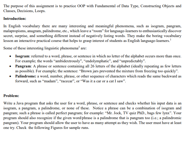 The purpose of this assignment is to practice OOP with Fundamental of Data Type, Constructing Objects and
Classes, Decisions, Loops.
Introduction:
In English vocabulary there are many interesting and meaningful phenomena, such as isogram, pangram,
malapropisms, anagram, palindrome, etc., which leave a “room" for language-learners to enthusiastically discover
secret, surprise, and something different instead of negatively listing words. They make the boring vocabulary
lesson an interactive practical course that helps to grasp interest of students as English language-learners.'
Some of these interesting linguistic phenomena? are:
• Isogram: referred to a word, phrase, or sentence in which no letter of the alphabet occurs more than once.
For example; the words “ambidextrously", “endolymphatic", and “unpredictably".
• Pangram: A phrase or sentence containing all 26 letters of the alphabet (ideally repeating as few letters
as possible). For example; the sentence: “Brown jars prevented the mixture from freezing too quickly".
• Palindrome: a word, number, phrase, or other sequence of characters which reads the same backward as
forward, such as “madam", “racecar", or “Was it a car or a cat I saw".
Problem:
Write a Java program that asks the user for a word, phrase, or sentence and checks whether his input data is an
isogram, a pangram, a palindrome, or none of these. Notice a phrase can be a combination of isogram and
pangram; such a phrase is called perfect pangram; for example: “Mr. Jock, TV quiz PhD., bags few lynx". Your
program should also recognize if the given word/phrase is a palindrome that is pangram too (i.e.; a palindromic
pangram). Your program should allow the user to have as many attempt as they wish. The user must have at least
one try. Check the following Figures for sample runs.
