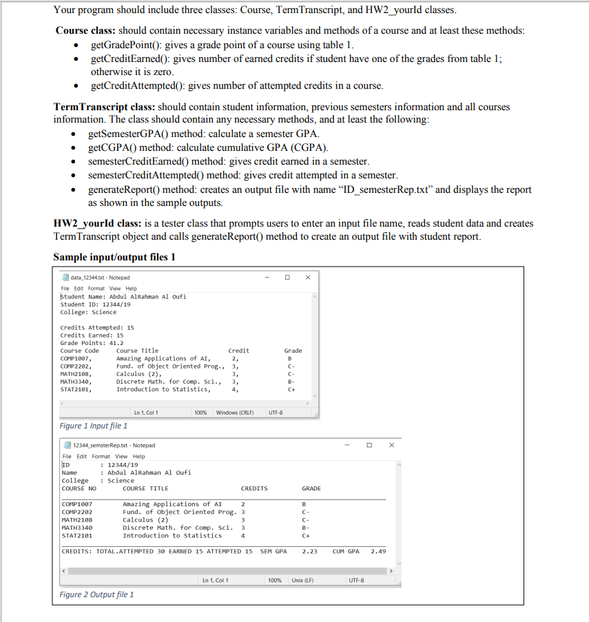 Your program should include three classes: Course, TermTranscript, and HW2_yourId classes.
Course class: should contain necessary instance variables and methods of a course and at least these methods:
getGradePoint(): gives a grade point of a course using table 1.
getCreditEarned(): gives number of earned credits if student have one of the grades from table 1;
otherwise it is zero.
getCreditAttempted(): gives number of attempted credits in a course.
TermTranscript class: should contain student information, previous semesters information and all courses
information. The class should contain any necessary methods, and at least the following:
getSemesterGPA() method: calculate a semester GPA.
• getCGPA() method: calculate cumulative GPA (CGPA).
semesterCreditEarned() method: gives credit earned in a semester.
semesterCreditAttempted() method: gives credit attempted in a semester.
generateReport() method: creates an output file with name "ID_semesterRep.txt" and displays the report
as shown in the sample outputs.
HW2_yourld class: is a tester class that prompts users to enter an input file name, reads student data and creates
TermTranscript object and calls generateReport() method to create an output file with student report.
Sample input/output files 1
| data_12344.t - Notepad
File Edit Format View Help
student Name: Abdul AlRahman Al oufi
Student ID: 12344/19
College: Science
Credits Attempted: 15
Credits Earned: 15
Grade Points: 41.2
Course Code
COMP1007,
Course Title
Credit
Grade
Amazing Applications of AI,
Fund. of object Oriented Prog., 3,
Calculus (2),
Discrete Math. for Comp. Sci.,
Introduction to statistics,
2,
B
COMP2202,
C-
MATH2108,
MATH3340,
STAT2101,
3,
C-
3,
4,
В-
C+
Ln 1, Col 1
Windows (CRLF)
100%
UTF-8
Figure 1 Input file 1
12344 semsterRep.txt - Notepad
File Edit Format View Help
: 12344/19
: Abdul AlRahman Al oufi
: Science
ID
Name
College
COURSE NO
COURSE TITLE
CREDITS
GRADE
Amazing Applications of AI
Fund. of object Oriented Prog. 3
Calculus (2)
Discrete Math. for Comp. Sci. 3
Introduction to Statistics
COMP1007
2
B
COMP2202
C-
MATH2108
3
C-
МАТНЗ340
B-
STAT2101
4
C+
CREDITS: TOTAL.ATTEMPTED 30 EARNED 15 ATTEMPTED 15
SEM GPA
2.23
CUM GPA
2.49
Ln 1, Col 1
100%
Unix (LF)
UTF-8
Figure 2 Output file 1
