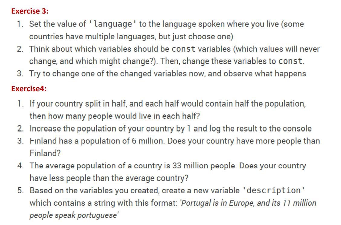 Exercise 3:
1. Set the value of 'language' to the language spoken where you live (some
countries have multiple languages, but just choose one)
2. Think about which variables should be const variables (which values will never
change, and which might change?). Then, change these variables to const.
3. Try to change one of the changed variables now, and observe what happens
Exercise4:
1. If your country split in half, and each half would contain half the population,
then how many people would live in each half?
2. Increase the population of your country by 1 and log the result to the console
3. Finland has a population of 6 million. Does your country have more people than
Finland?
4. The average population of a country is 33 million people. Does your country
have less people than the average country?
5. Based on the variables you created, create a new variable 'description'
which contains a string with this format: 'Portugal is in Europe, and its 11 million
people speak portuguese'
