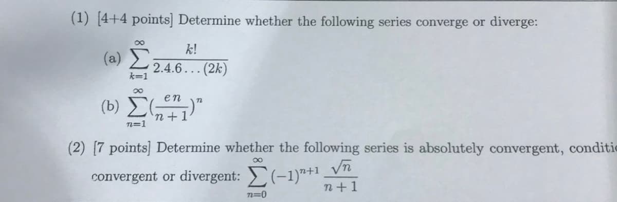 (1) [4+4 points] Determine whether the following series converge or diverge:
k!
(a)
2.4.6... (2k)
k=1
(b) Č
en
'n+1
n=1
(2) [7 points] Determine whether the following series is absolutely convergent, conditie
convergent or divergent: >(-1)"+1
n+1
n=0
