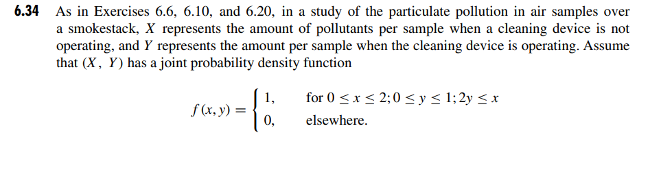 6.34 As in Exercises 6.6, 6.10, and 6.20, in a study of the particulate pollution in air samples over
a smokestack, X represents the amount of pollutants per sample when a cleaning device is not
operating, and Y represents the amount per sample when the cleaning device is operating. Assume
that (X, Y) has a joint probability density function
f (x, y) =
1,
for 0 ≤ x ≤ 2;0 ≤ y ≤ 1; 2y ≤ x
elsewhere.