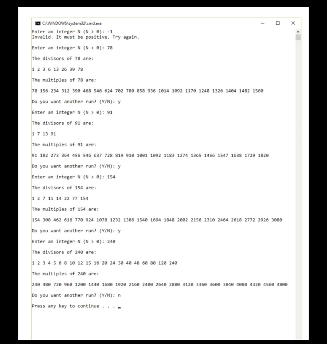 C:\WINDOWS\system32\cmd.exe
Enter an integer N (N> 0): -1
Invalid. It must be positive. Try again.
Enter an integer N (N> 0): 78
The divisors of 78 are:
1 2 3 6 13 26 39 78
The multiples of 78 are:
78 156 234 312 390 468 546 624 702 780 858 936 1014 1092 1170 1248 1326 1404 1482 1560
Do you want another run? (Y/N): y
Enter an integer N (N> 0): 91
The divisors of 91 are:
1 7 13 91
The multiples of 91 are:
91 182 273 364 455 546 637 728 819 910 1001 1092 1183 1274 1365 1456 1547 1638 1729 1820
Do you want another run? (Y/N): y
Enter an integer N (N> 0): 154
The divisors of 154 are:
1 2 7 11 14 22 77 154
The multiples of 154 are:
154 308 462 616 770 924 1078 1232 1386 1540 1694 1848 2002 2156 2310 2464 2618 2772 2926 3080
Do you want another run? (Y/N): y
Enter an integer N (N> 0): 240
The divisors of 240 are:
1 2 3 4 5 6 8 10 12 15 16 20 24 30 40 48 60 80 120 240
The multiples of 240 are:
240 480 720 960 1200 1440 1680 1920 2160 2400 2640 2880 3120 3360 3600 3840 4080 4320 4560 4800
Do you want another run? (Y/N): n
Press any key to continue . . . .