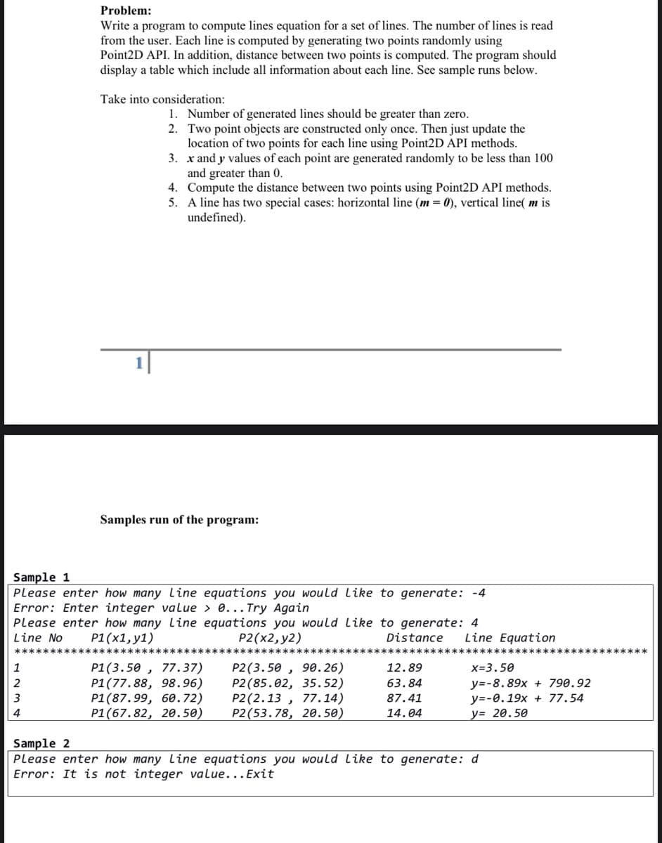 Problem:
Write a program to compute lines equation for a set of lines. The number of lines is read
from the user. Each line is computed by generating two points randomly using
Point2D API. In addition, distance between two points is computed. The program should
display a table which include all information about each line. See sample runs below.
Take into consideration:
1. Number of generated lines should be greater than zero.
2. Two point objects are constructed only once. Then just update the
location of two points for each line using Point2D API methods.
3. x and y values of each point are generated randomly to be less than 100
and greater than 0.
4. Compute the distance between two points using Point2D API methods.
5. A line has two special cases: horizontal line (m = 0), vertical line( m is
undefined).
Samples run of the program:
Sample 1
Please enter how many line equations you would like to generate: -4
Error: Enter integer value > 0... Try Again
Please enter how many Line equations you would like to generate: 4
Line No
P1(x1, y1)
P2(x2, y2)
Distance
Line Equation
P1(3.50 , 77.37)
P1(77.88, 98.96)
P1(87.99, 60.72)
P1(67.82, 20.50)
P2(3.50 , 90.26)
Р2 (85.02, 35.52)
P2(2.13 , 77.14)
P2(53.78, 20.50)
12.89
x=3.50
y=-8.89x + 790.92
y=-0.19x + 77.54
у3 20.50
2
63.84
87.41
4
14.04
Sample 2
Please enter how many line equations you would like to generate: d
Error: It is not integer value...Exit
