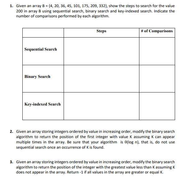 1. Given an array B = {4, 20, 36, 45, 101, 175, 209, 332), show the steps to search for the value
200 in array B using sequential search, binary search and key-indexed search. Indicate the
number of comparisons performed by each algorithm.
Sequential Search
Binary Search
Key-indexed Search
Steps
# of Comparisons
2. Given an array storing integers ordered by value in increasing order, modify the binary search
algorithm to return the position of the first integer with value K assuming K can appear
multiple times in the array. Be sure that your algorithm is 0(log n), that is, do not use
sequential search once an occurrence of K is found.
3. Given an array storing integers ordered by value in increasing order, modify the binary search
algorithm to return the position of the integer with the greatest value less than K assuming K
does not appear in the array. Return -1 if all values in the array are greater or equal K.