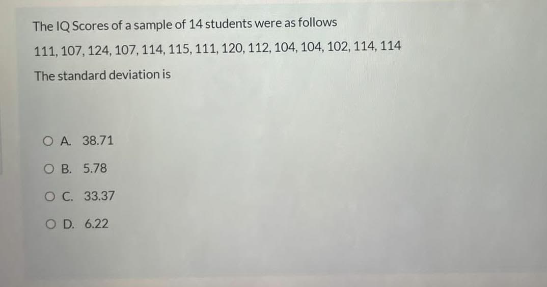 The IQ Scores of a sample of 14 students were as follows
111, 107, 124, 107, 114, 115, 111, 120, 112, 104, 104, 102, 114, 114
The standard deviation is
O A. 38.71
O B. 5.78
O C. 33.37
O D. 6.22
