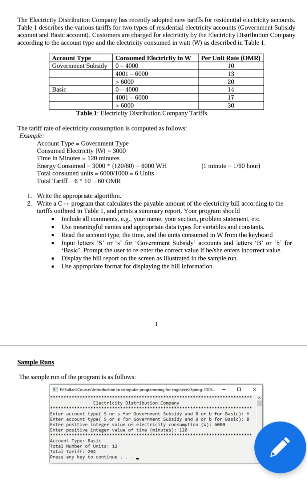 The Electricity Distribution Company has recently adopted new tariffs for residential electricity accounts.
Table 1 describes the various tariffs for two types of residential electricity accounts (Government Subsidy
account and Basic account). Customers are charged for electricity by the Electricity Distribution Company
according to the account type and the electricity consumed in watt (W) as described in Table 1.
Account Type
Government Subsidy
Basic
Consumed Electricity in W Per Unit Rate (OMR)
0 - 4000
10
4001 - 6000
13
20
14
17
30
The tariff rate of electricity consumption is computed as follows:
Example:
> 6000
0 - 4000
4001 - 6000
Account Type = Government Type
Consumed Electricity (W) = 3000
Time in Minutes = 120 minutes
●
> 6000
Table 1: Electricity Distribution Company Tariffs
Energy Consumed = 3000 * (120/60) = 6000 WH
Total consumed units = 6000/1000 = 6 Units
Total Tariff = 6 * 10 = 60 OMR
●
●
1. Write the appropriate algorithm.
2. Write a C++ program that calculates the payable amount of the electricity bill according to the
tariffs outlined in Table 1, and prints a summary report. Your program should
Include all comments, e.g., your name, your section, problem statement, etc.
Use meaningful names and appropriate data types for variables and constants.
Read the account type, the time, and the units consumed in W from the keyboard
Input letters 'S' or 's' for 'Government Subsidy' accounts and letters 'B' or 'b' for
'Basic'. Prompt the user to re-enter the correct value if he/she enters incorrect value.
Display the bill report on the screen as illustrated in the sample run.
Use appropriate format for displaying the bill information.
Sample Runs
The sample run of the program is as follows:
(1 minute 1/60 hour)
1
E:\Sultan\Courses\Introduction to computer programming for engineers\Spring-2020...
Account Type: Basic
Total Number of Units: 12
Total Tariff: 204
Press any key to continue . . . .
Electricity Distribution Company
Enter account type( S or s for Government Subsidy and B or b for Basic): H
Enter account type( S or s for Government Subsidy and B or b for Basic): B
Enter positive integer value of electricity consumption (W): 6000
Enter positive integer value of time (minutes): 120
X