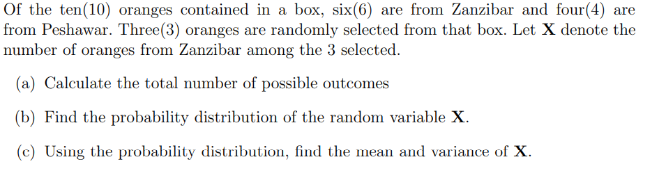 Of the ten(10) oranges contained in a box, six(6) are from Zanzibar and four(4) are
from Peshawar. Three(3) oranges are randomly selected from that box. Let X denote the
number of oranges from Zanzibar among the 3 selected.
(a) Calculate the total number of possible outcomes
(b) Find the probability distribution of the random variable X.
(c) Using the probability distribution, find the mean and variance of X.
