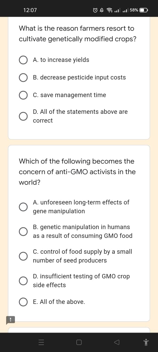 12:07
O § l u| 58%
What is the reason farmers resort to
cultivate genetically modified crops?
A. to increase yields
B. decrease pesticide input costs
C. save management time
D. All of the statements above are
correct
Which of the following becomes the
concern of anti-GMO activists in the
world?
A. unforeseen long-term effects of
gene manipulation
B. genetic manipulation in humans
as a result of consuming GMO food
C. control of food supply by a small
number of seed producers
D. insufficient testing of GMO crop
side effects
E. All of the above.
