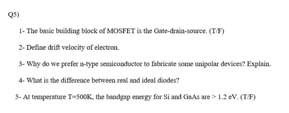 QS)
1- The basic building block of MOSFET is the Gate-drain-source. (T/F)
2- Define drift velocity of electron.
3- Why do we prefer n-type semiconductor to fabricate some unipolar devices? Explain.
4- What is the difference between real and ideal diodes?
5- At temperature T=500K, the bandgap energy for Si and GaAs are > 1.2 eV. (T/F)
