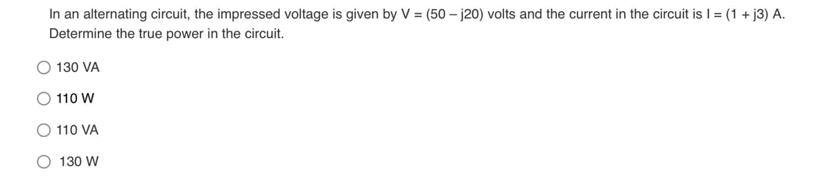 In an alternating circuit, the impressed voltage is given by V = (50 – j20) volts and the current in the circuit is I = (1 + j3) A.
Determine the true power in the circuit.
130 VA
110 W
O 110 VA
O 130 W
