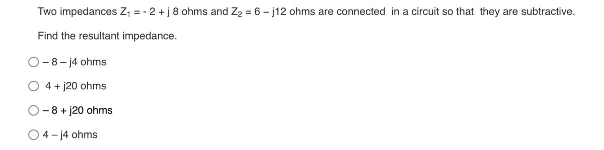 Two impedances Z1 = - 2 +j 8 ohms and Z2 = 6 – j12 ohms are connected in a circuit so that they are subtractive.
Find the resultant impedance.
- 8 - 14 ohms
O 4 + j20 ohms
- 8 + j20 ohms
O 4- j4 ohms
