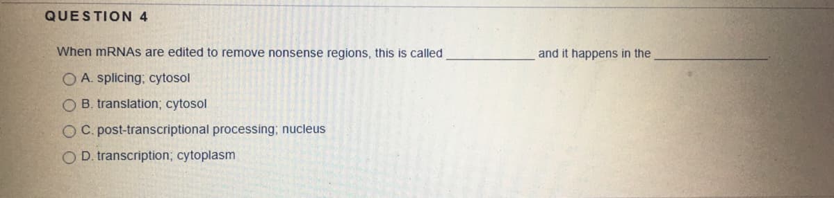 QUESTION 4
When MRNAS are edited to remove nonsense regions, this is called
and it happens in the
O A. splicing; cytosol
O B. translation; cytosol
O C. post-transcriptional processing; nucleus
O D. transcription; cytoplasm
