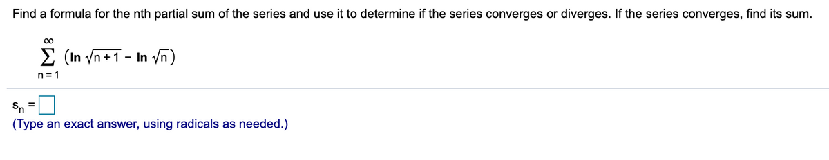 Find a formula for the nth partial sum of the series and use it to determine if the series converges or diverges. If the series converges, find its sum.
E (In /n +1 - In /n)
n = 1
Sn =
(Type an exact answer, using radicals as needed.)
