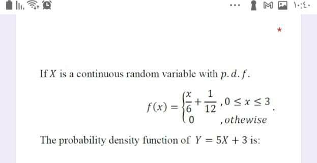 M
If X is a continuous random variable with p.d. f.
(X
1
f(x) = }6
,0 <x< 3
12
,othewise
The probability density function of Y = 5X + 3 is:
%3D
