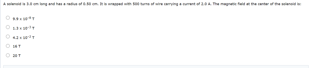 A solenoid is 3.0 cm long and has a radius of 0.50 cm. It is wrapped with 500 turns of wire carrying a current of 2.0 A. The magnetic field at the center of the solenoid is:
9.9 x 10-8 T
1.3 x 10-3 T
4.2 x 10-2 T
16 T
20 T
