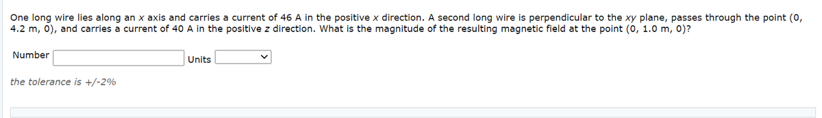 One long wire lies along an x axis and carries a current of 46 A in the positive x direction. A second long wire is perpendicular to the xy plane, passes through the point (0,
4.2 m, 0), and carries a current of 40 A in the positive z direction. What is the magnitude of the resulting magnetic field at the point (0, 1.0 m, 0)?
Number
Units
the tolerance is +/-2%
