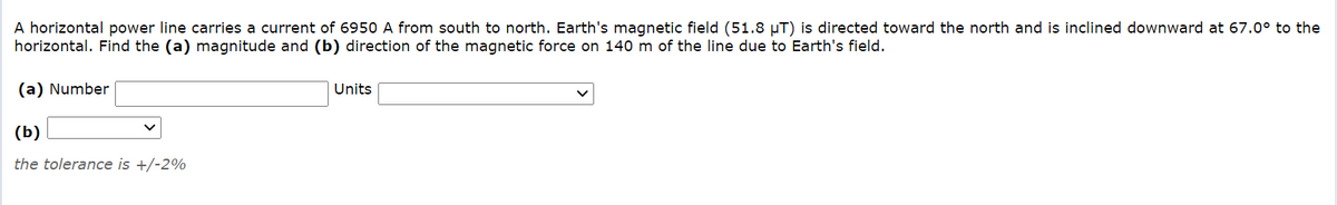 A horizontal power line carries a current of 6950 A from south to north. Earth's magnetic field (51.8 µT) is directed toward the north and is inclined downward at 67.0° to the
horizontal. Find the (a) magnitude and (b) direction of the magnetic force on 140 m of the line due to Earth's field.
(a) Number
Units
(b)
the tolerance is +/-2%
