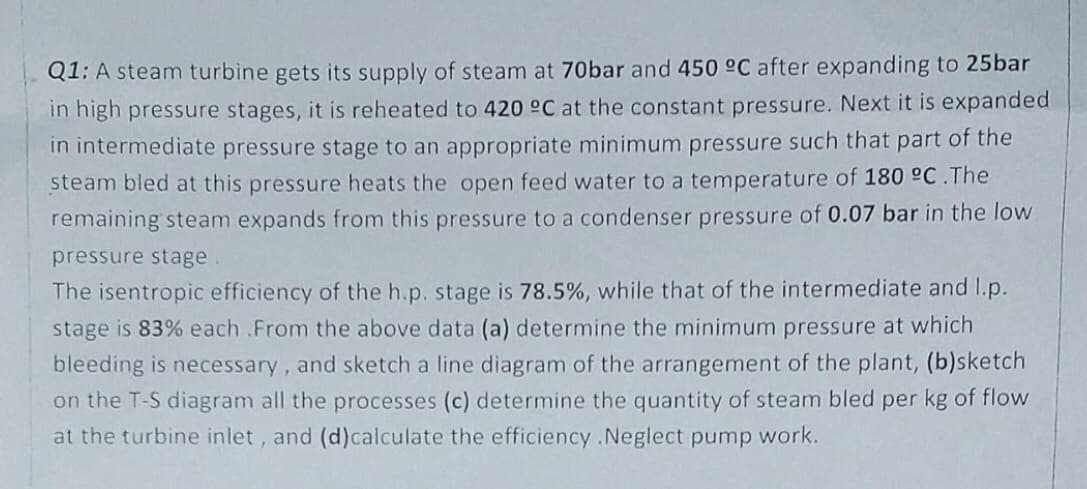 Q1: A steam turbine gets its supply of steam at 70bar and 450 °C after expanding to 25bar
in high pressure stages, it is reheated to 420 °C at the constant pressure. Next it is expanded
in intermediate pressure stage to an appropriate minimum pressure such that part of the
steam bled at this pressure heats the open feed water to a temperature of 180 °C.The
remaining steam expands from this pressure to a condenser pressure of 0.07 bar in the low
pressure stage.
The isentropic efficiency of the h.p. stage is 78.5%, while that of the intermediate and I.p.
stage is 83% each .From the above data (a) determine the minimum pressure at which
bleeding is necessary, and sketch a line diagram of the arrangement of the plant, (b)sketch
on the T-S diagram all the processes (c) determine the quantity of steam bled per kg of flow
at the turbine inlet, and (d)calculate the efficiency .Neglect pump work.
