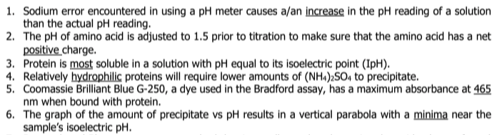 1. Sodium error encountered in using a pH meter causes a/an increase in the pH reading of a solution
than the actual pH reading.
2. The pH of amino acid is adjusted to 1.5 prior to titration to make sure that the amino acid has a net
positive charge.
3. Protein is most soluble in a solution with pH equal to its isoelectric point (IpH).
4. Relatively hydrophilic proteins will require lower amounts of (NH«):SO, to precipitate.
5. Coomassie Brilliant Blue G-250, a dye used in the Bradford assay, has a maximum absorbance at 465
nm when bound with protein.
6. The graph of the amount of precipitate vs pH results in a vertical parabola with a minima near the
sample's isoelectric pH.
