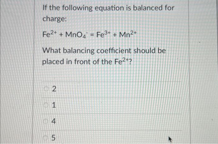 If the following equation is balanced for
charge:
Fe2+ + MnO4 = Fe³+ + Mn²+
What balancing coefficient should be
placed in front of the Fe²+?
2
1
4
5