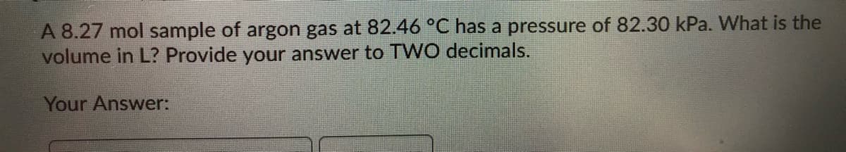 A 8.27 mol sample of argon gas at 82.46 °C has a pressure of 82.30 kPa. What is the
volume in L? Provide your answer to T WO decimals.
Your Answer:
