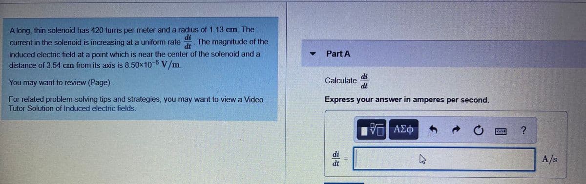 A long, thin solenoid has 420 tums per meter and a radius of 1.13 cm. The
di
current in the solenoid is increasing at a uniform rate
The magnitude of the
dt
- Part A
induced electric field at a point which is near the center of the solenoid and a
distance of 3.54 cm from its axis is 8.50x10 V/m.
9-
You may want to review (Page).
di
Calculate
dt
For related problem-solving tips and strategies, you may want to view a Video
Tutor Solution of Induced electric fields
Express your answer in amperes per second.
ΑΣφ
di
dt
A/s
