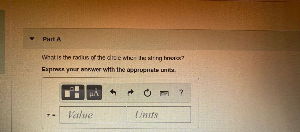 Part A
What is the radius of the circle when the string breaks?
Express your answer with the appropriate units.
HA
Value
Units
