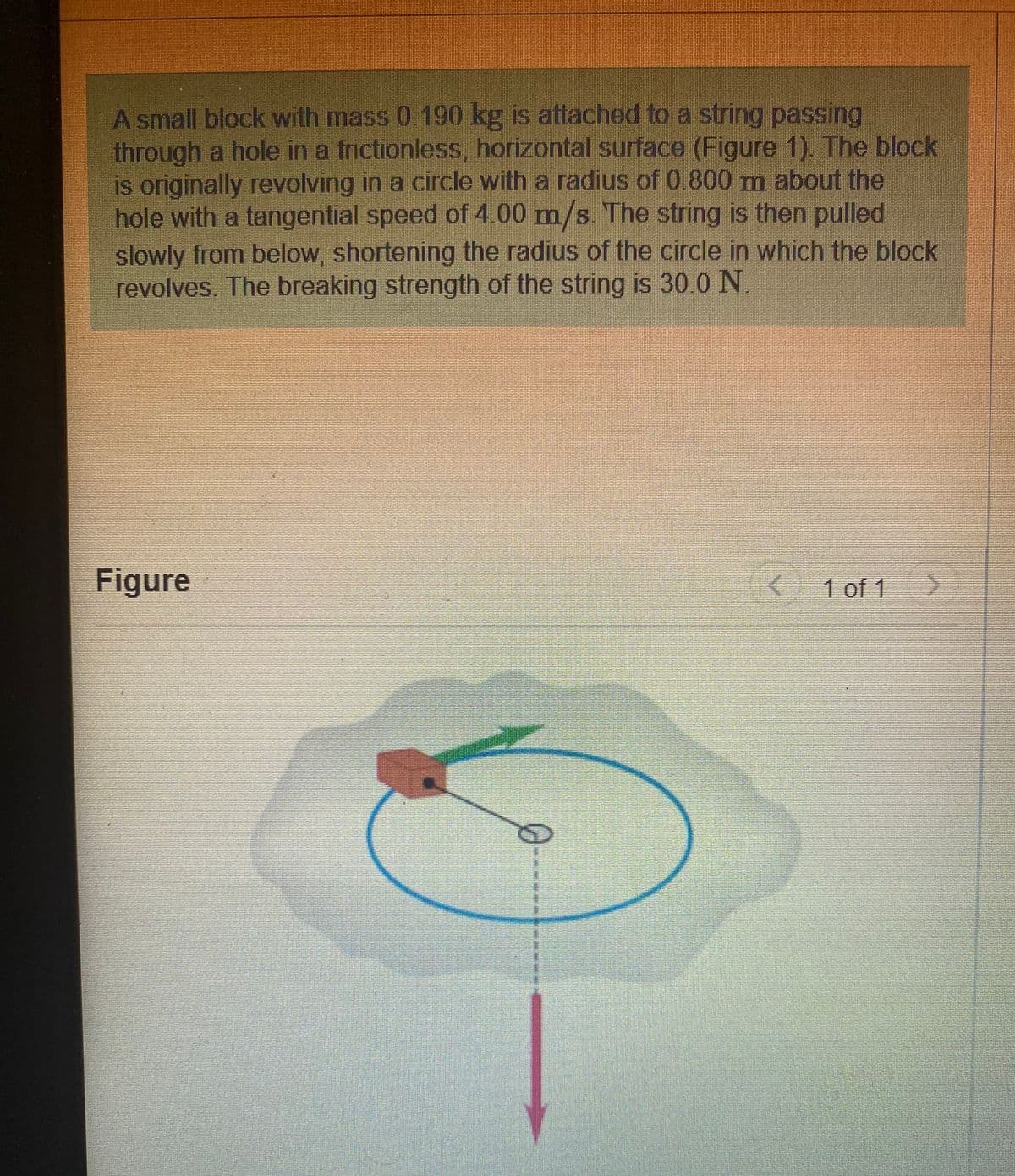 A small block with mass 0.190 kg is atlached to a string passing
through a hole in a frictionless, horizontal surface (Figure 1). The block
is originally revolving in a circle with a radius of 0.800 m about the
hole with a tangential speed of 4.00 m/s. The string is then pulled
slowly from below, shortening the radius of the circle in which the block
revolves. The breaking strength of the string is 30.0 N
Figure
1 of 1
