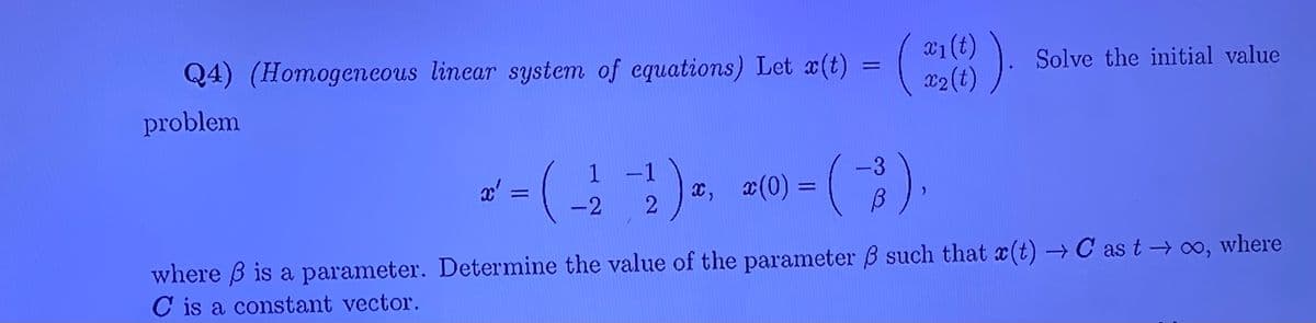 x1(t)
Q4) (Homogeneous linear system of equations) Let x(t) = (
x2(t)
Solve the initial value
problem
:)=
()
1 -1
-3
x, x(0) =
-2
where B is a parameter. Determine the value of the parameter B such that x(t) → C as t → 0o, where
C is a constant vector.
